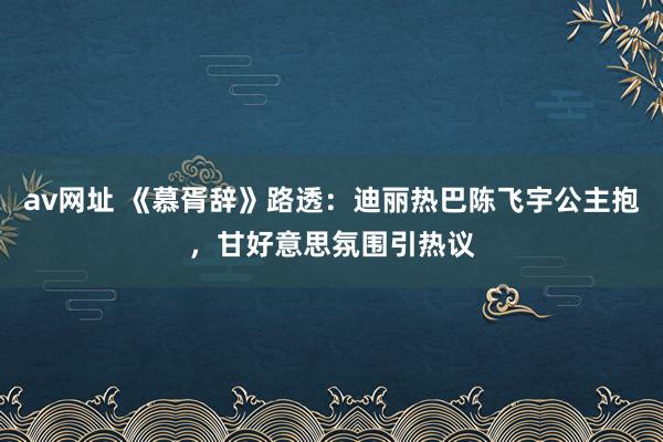 av网址 《慕胥辞》路透：迪丽热巴陈飞宇公主抱，甘好意思氛围引热议