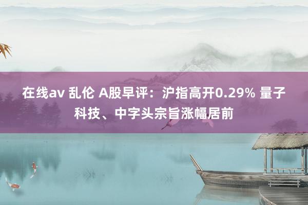 在线av 乱伦 A股早评：沪指高开0.29% 量子科技、中字头宗旨涨幅居前