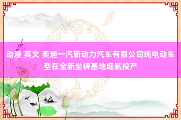 动漫 英文 奥迪一汽新动力汽车有限公司纯电动车型在全新坐褥基地细腻投产