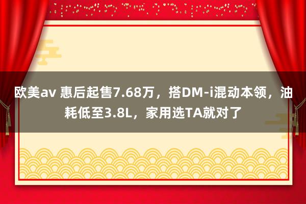 欧美av 惠后起售7.68万，搭DM-i混动本领，油耗低至3.8L，家用选TA就对了