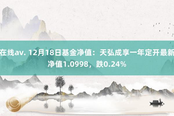 在线av. 12月18日基金净值：天弘成享一年定开最新净值1.0998，跌0.24%