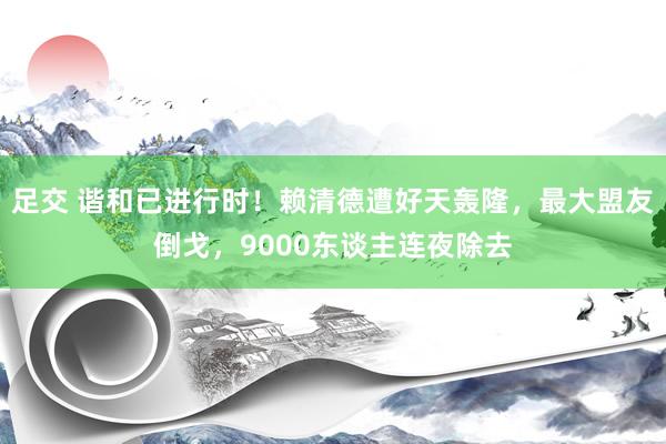 足交 谐和已进行时！赖清德遭好天轰隆，最大盟友倒戈，9000东谈主连夜除去