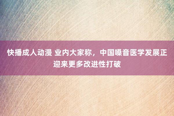 快播成人动漫 业内大家称，中国嗓音医学发展正迎来更多改进性打破