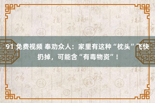 91 免费视频 奉劝众人：家里有这种“枕头”飞快扔掉，可能含“有毒物资”！