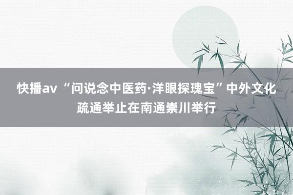 快播av “问说念中医药·洋眼探瑰宝”中外文化疏通举止在南通崇川举行