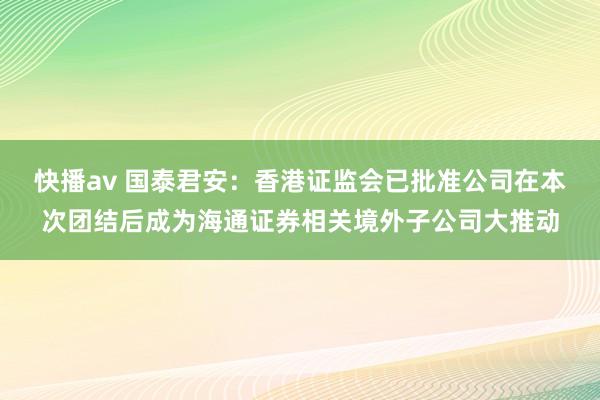 快播av 国泰君安：香港证监会已批准公司在本次团结后成为海通证券相关境外子公司大推动