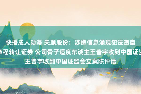 快播成人动漫 天顺股份：涉嫌信息涌现犯法违章及违背界限性章程转让证券 公司骨子适度东谈主王普宇收到中国证监会立案陈评话