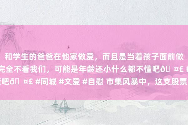 和学生的爸爸在他家做爱，而且是当着孩子面前做爱，太刺激了，孩子完全不看我们，可能是年龄还小什么都不懂吧🤣 #同城 #文爱 #自慰 市集风暴中，这支股票自大出沉稳性