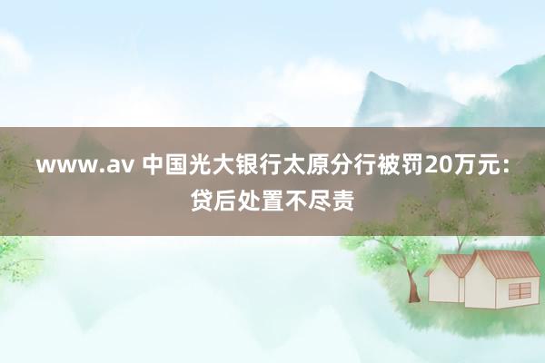 www.av 中国光大银行太原分行被罚20万元：贷后处置不尽责