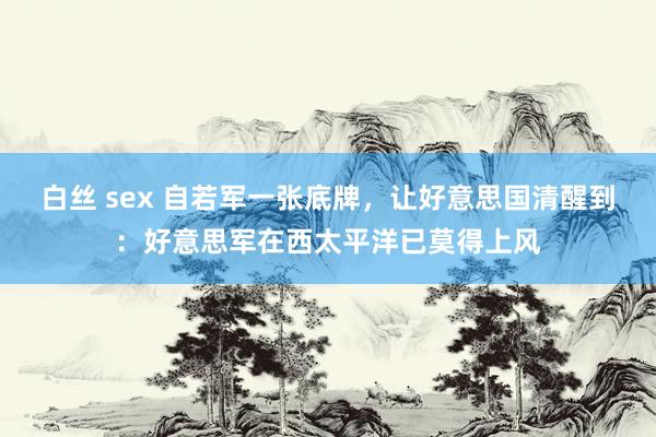 白丝 sex 自若军一张底牌，让好意思国清醒到：好意思军在西太平洋已莫得上风