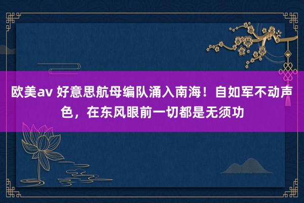 欧美av 好意思航母编队涌入南海！自如军不动声色，在东风眼前一切都是无须功