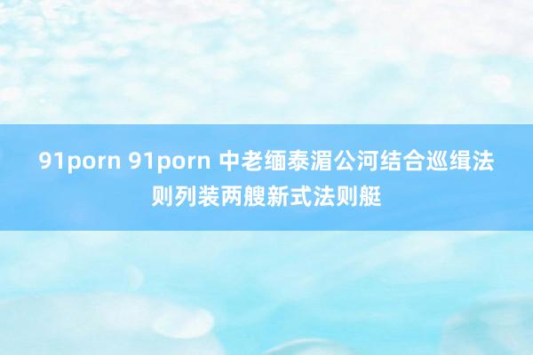 91porn 91porn 中老缅泰湄公河结合巡缉法则列装两艘新式法则艇