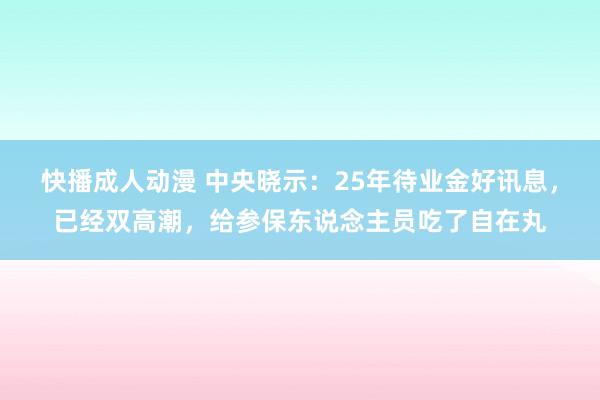 快播成人动漫 中央晓示：25年待业金好讯息，已经双高潮，给参保东说念主员吃了自在丸