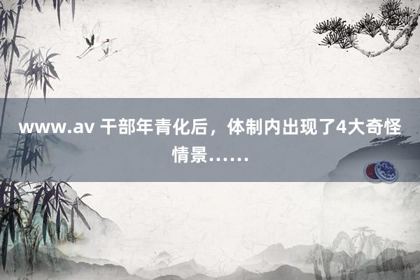 www.av 干部年青化后，体制内出现了4大奇怪情景……