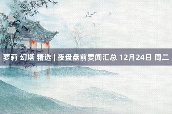 萝莉 幻塔 精选 | 夜盘盘前要闻汇总 12月24日 周二