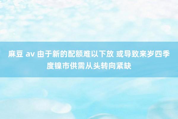 麻豆 av 由于新的配额难以下放 或导致来岁四季度镍市供需从头转向紧缺