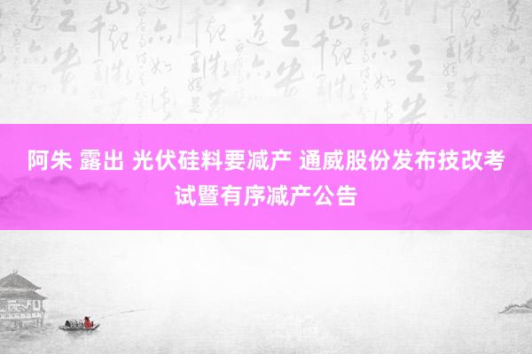 阿朱 露出 光伏硅料要减产 通威股份发布技改考试暨有序减产公告