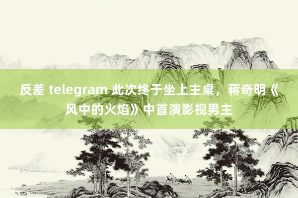 反差 telegram 此次终于坐上主桌，蒋奇明《风中的火焰》中首演影视男主