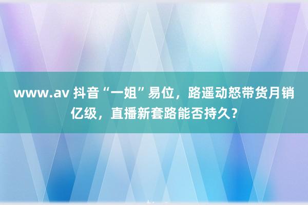 www.av 抖音“一姐”易位，路遥动怒带货月销亿级，直播新套路能否持久？