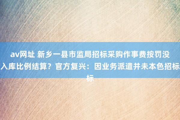 av网址 新乡一县市监局招标采购作事费按罚没入库比例结算？官方复兴：因业务派遣并未本色招标