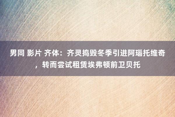 男同 影片 齐体：齐灵捣毁冬季引进阿瑙托维奇，转而尝试租赁埃弗顿前卫贝托