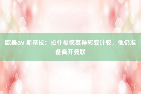 欧美av 斯基拉：拉什福德莫得转变计较，他仍准备离开曼联