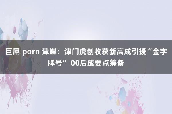 巨屌 porn 津媒：津门虎创收获新高成引援“金字牌号” 00后成要点筹备