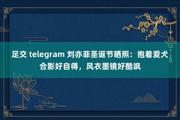 足交 telegram 刘亦菲圣诞节晒照：抱着爱犬合影好自得，风衣墨镜好酷飒