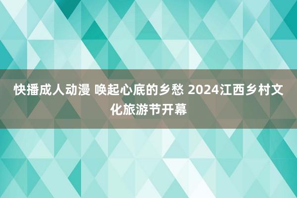 快播成人动漫 唤起心底的乡愁 2024江西乡村文化旅游节开幕