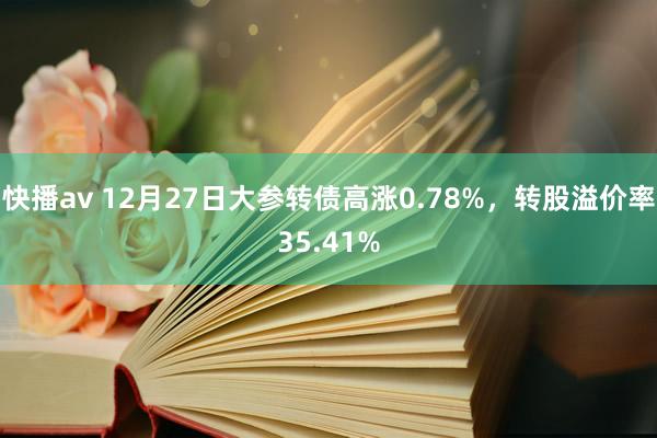 快播av 12月27日大参转债高涨0.78%，转股溢价率35.41%