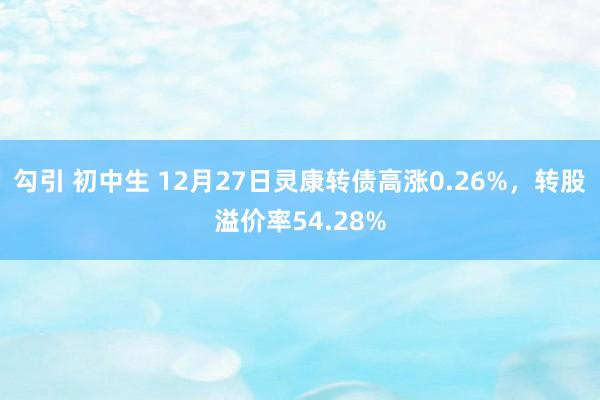 勾引 初中生 12月27日灵康转债高涨0.26%，转股溢价率54.28%