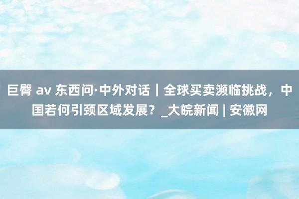 巨臀 av 东西问·中外对话｜全球买卖濒临挑战，中国若何引颈区域发展？_大皖新闻 | 安徽网