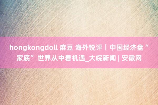 hongkongdoll 麻豆 海外锐评丨中国经济盘“家底” 世界从中看机遇_大皖新闻 | 安徽网