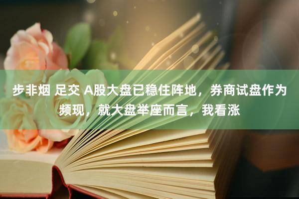 步非烟 足交 A股大盘已稳住阵地，券商试盘作为频现，就大盘举座而言，我看涨