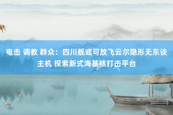 电击 调教 群众：四川舰或可放飞云尔隐形无东谈主机 探索新式海基核打击平台