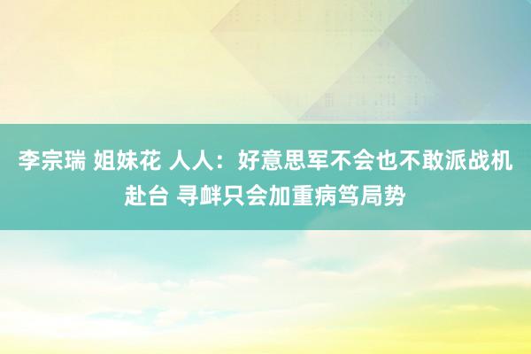 李宗瑞 姐妹花 人人：好意思军不会也不敢派战机赴台 寻衅只会加重病笃局势