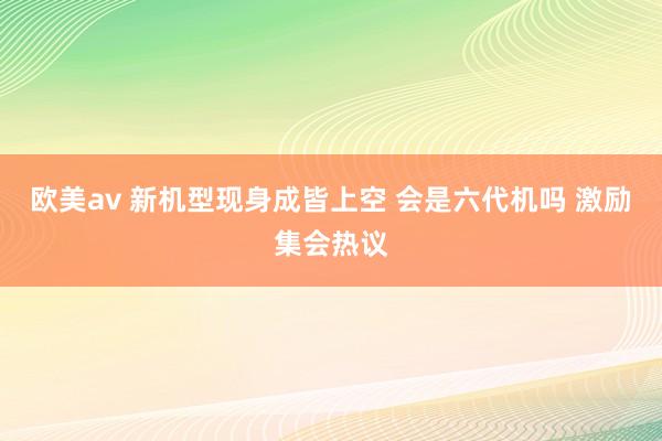 欧美av 新机型现身成皆上空 会是六代机吗 激励集会热议