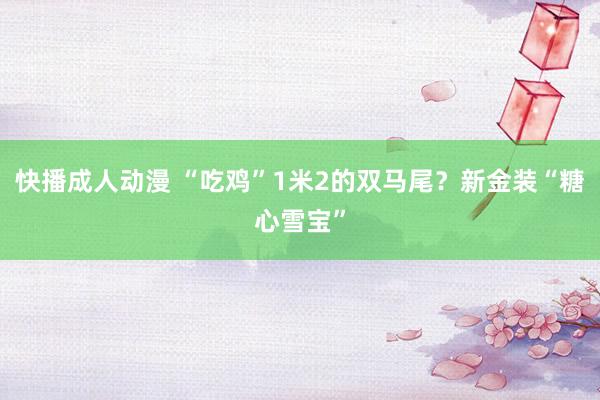 快播成人动漫 “吃鸡”1米2的双马尾？新金装“糖心雪宝”