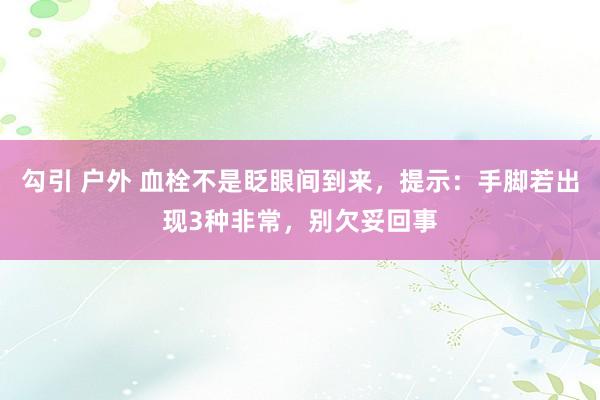 勾引 户外 血栓不是眨眼间到来，提示：手脚若出现3种非常，别欠妥回事