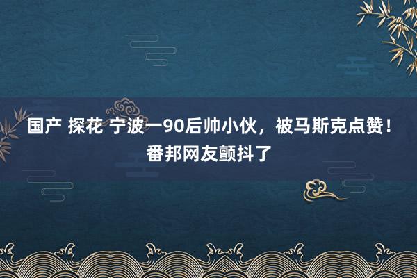 国产 探花 宁波一90后帅小伙，被马斯克点赞！番邦网友颤抖了