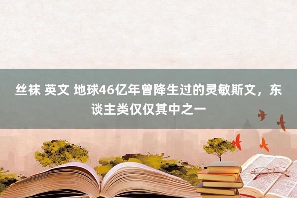 丝袜 英文 地球46亿年曾降生过的灵敏斯文，东谈主类仅仅其中之一