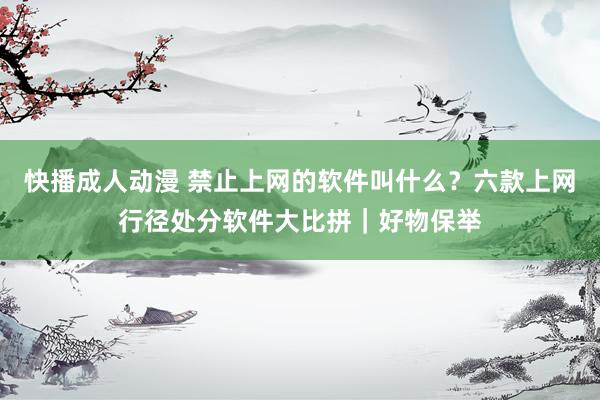 快播成人动漫 禁止上网的软件叫什么？六款上网行径处分软件大比拼｜好物保举