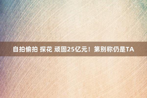 自拍偷拍 探花 顽固25亿元！第别称仍是TA