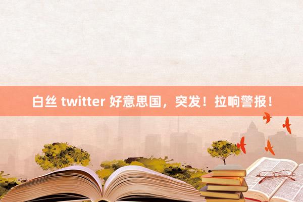 白丝 twitter 好意思国，突发！拉响警报！