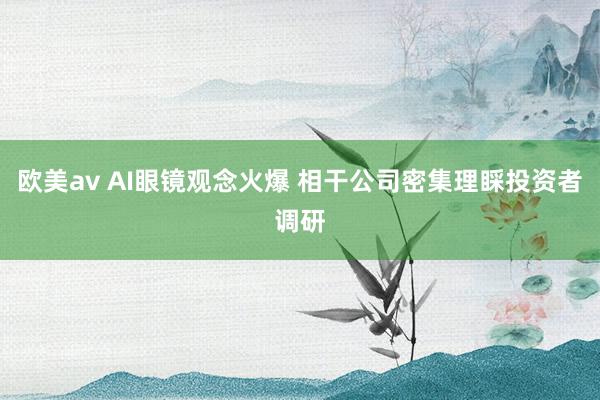 欧美av AI眼镜观念火爆 相干公司密集理睬投资者调研