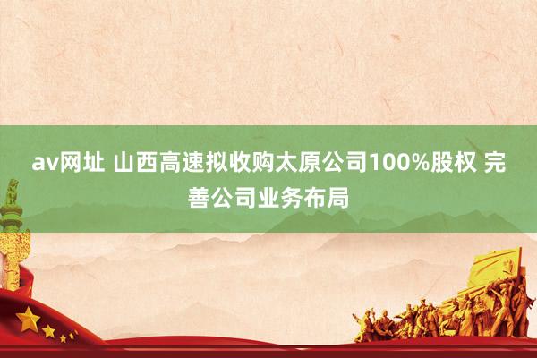 av网址 山西高速拟收购太原公司100%股权 完善公司业务布局