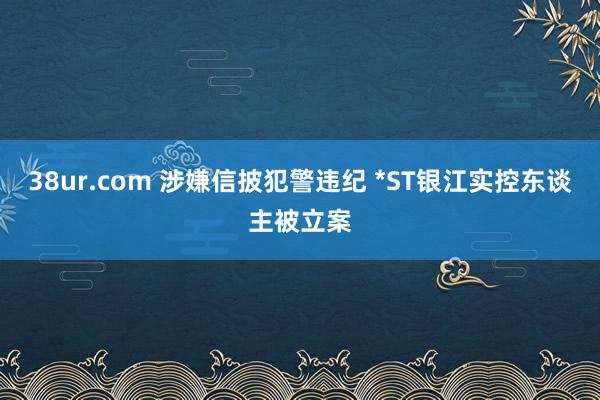 38ur.com 涉嫌信披犯警违纪 *ST银江实控东谈主被立案