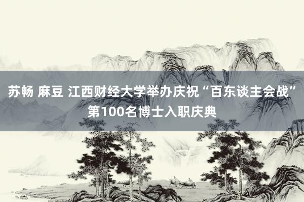 苏畅 麻豆 江西财经大学举办庆祝“百东谈主会战”第100名博士入职庆典