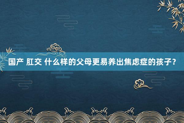 国产 肛交 什么样的父母更易养出焦虑症的孩子？