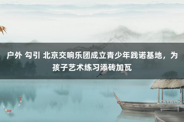 户外 勾引 北京交响乐团成立青少年践诺基地，为孩子艺术练习添砖加瓦